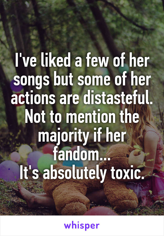 I've liked a few of her songs but some of her actions are distasteful.
Not to mention the majority if her fandom...
It's absolutely toxic.