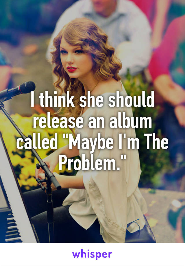 I think she should release an album called "Maybe I'm The Problem."