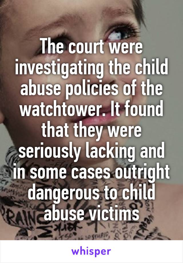 The court were investigating the child abuse policies of the watchtower. It found that they were seriously lacking and in some cases outright dangerous to child abuse victims
