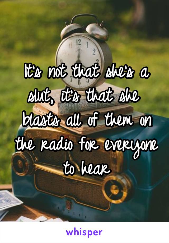 It's not that she's a slut, it's that she  blasts all of them on the radio for everyone to hear