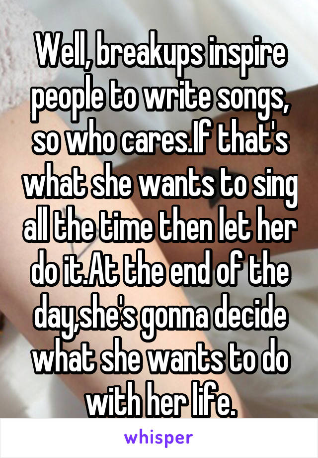 Well, breakups inspire people to write songs, so who cares.If that's what she wants to sing all the time then let her do it.At the end of the day,she's gonna decide what she wants to do with her life.