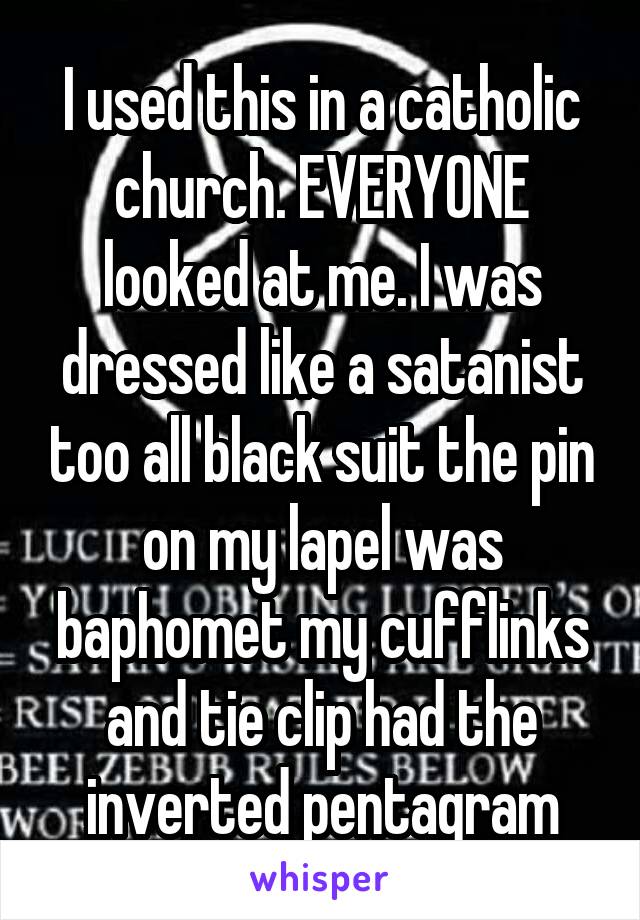 I used this in a catholic church. EVERYONE looked at me. I was dressed like a satanist too all black suit the pin on my lapel was baphomet my cufflinks and tie clip had the inverted pentagram