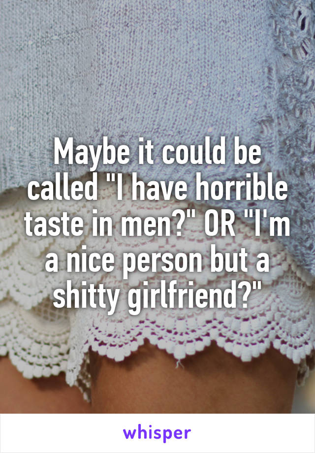 Maybe it could be called "I have horrible taste in men?" OR "I'm a nice person but a shitty girlfriend?"