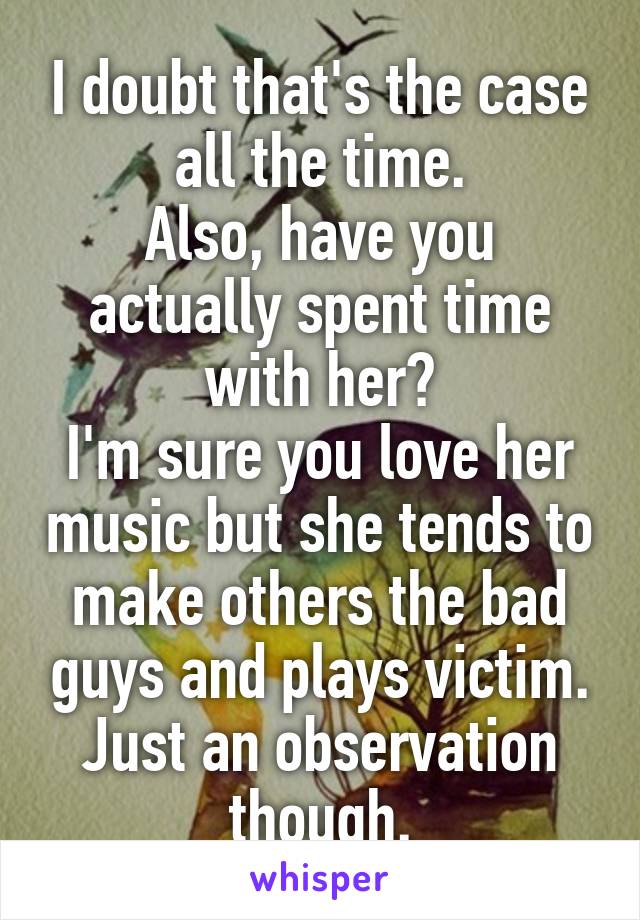 I doubt that's the case all the time.
Also, have you actually spent time with her?
I'm sure you love her music but she tends to make others the bad guys and plays victim.
Just an observation though.