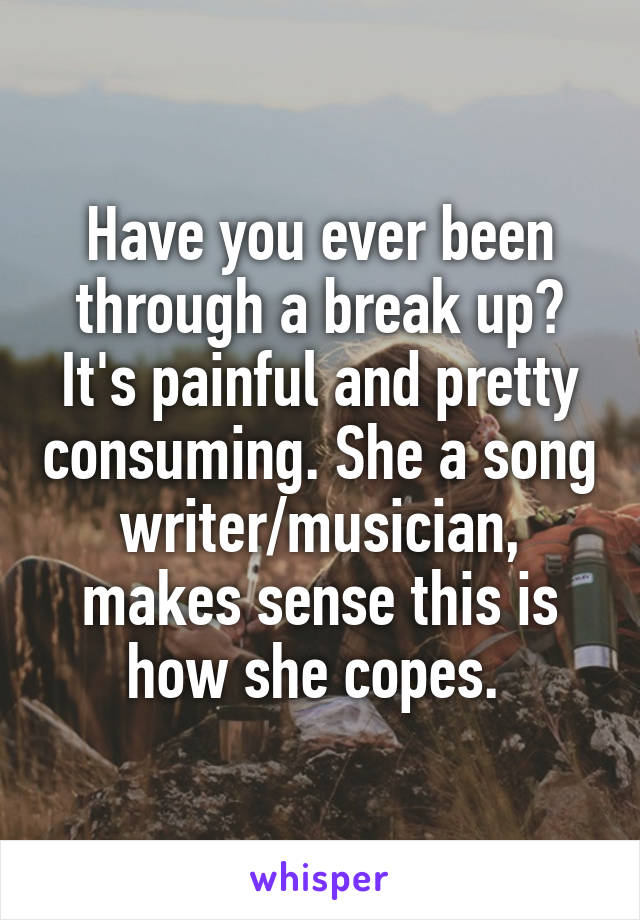 Have you ever been through a break up? It's painful and pretty consuming. She a song writer/musician, makes sense this is how she copes. 