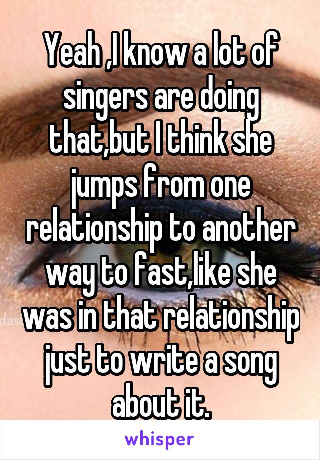 Yeah ,I know a lot of singers are doing that,but I think she jumps from one relationship to another way to fast,like she was in that relationship just to write a song about it.