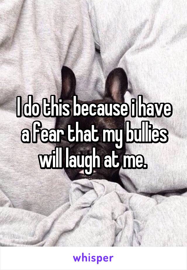 I do this because i have a fear that my bullies will laugh at me. 