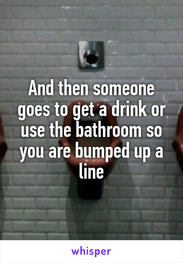 And then someone goes to get a drink or use the bathroom so you are bumped up a line