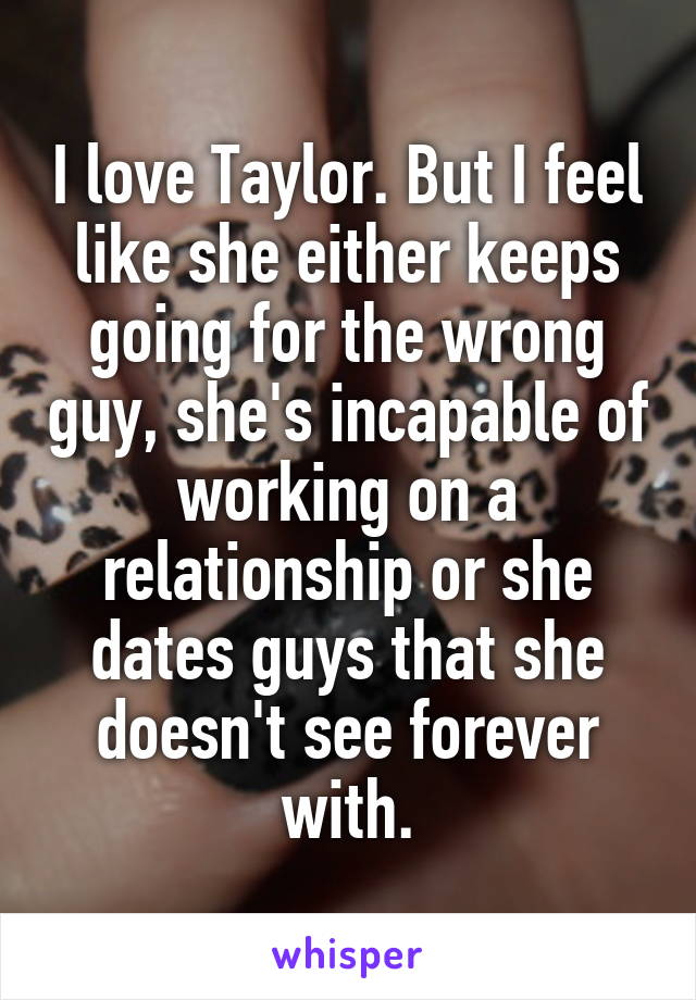 I love Taylor. But I feel like she either keeps going for the wrong guy, she's incapable of working on a relationship or she dates guys that she doesn't see forever with.