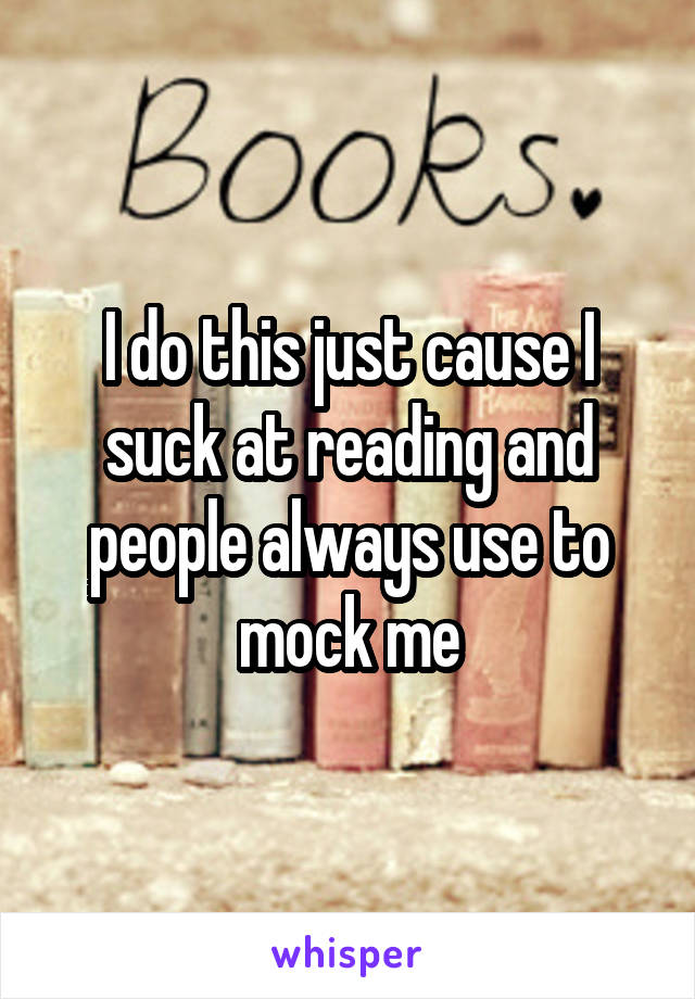 I do this just cause I suck at reading and people always use to mock me