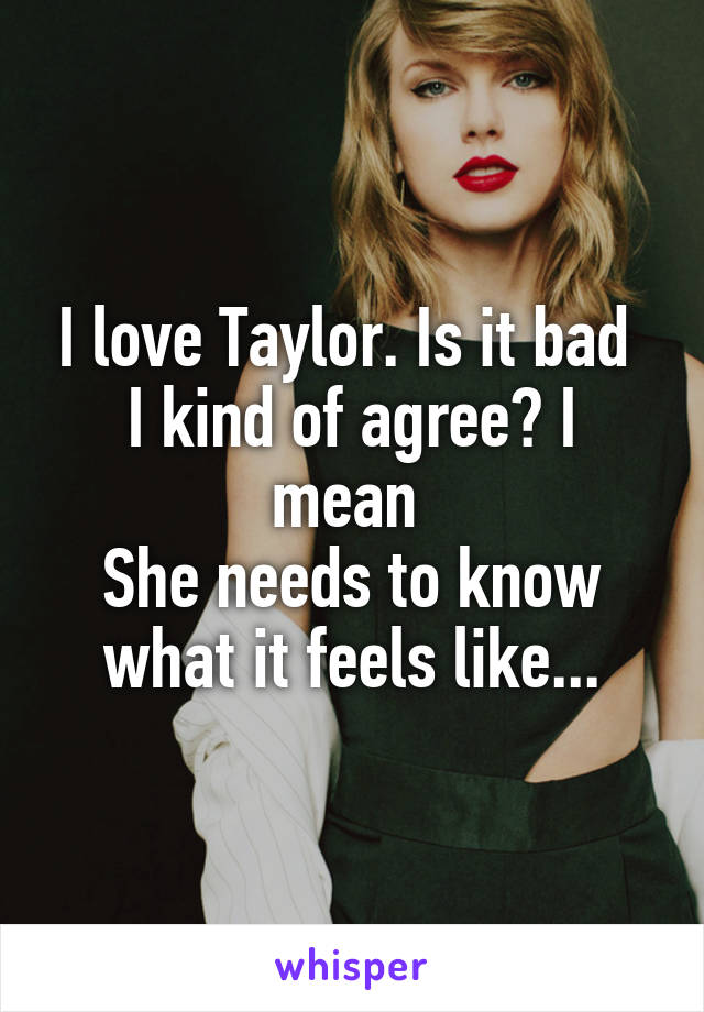 I love Taylor. Is it bad 
I kind of agree? I mean 
She needs to know what it feels like...