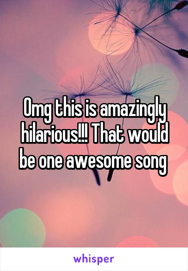 Omg this is amazingly hilarious!!! That would be one awesome song 