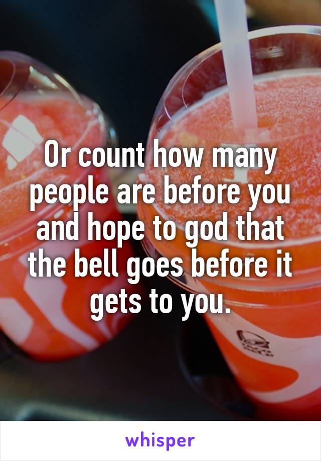 Or count how many people are before you and hope to god that the bell goes before it gets to you.