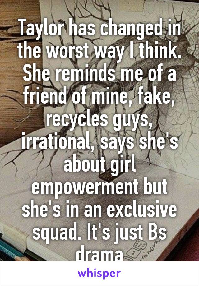 Taylor has changed in the worst way I think. She reminds me of a friend of mine, fake, recycles guys, irrational, says she's about girl empowerment but she's in an exclusive squad. It's just Bs drama