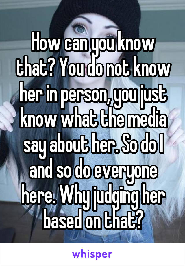 How can you know that? You do not know her in person, you just know what the media say about her. So do I and so do everyone here. Why judging her based on that?