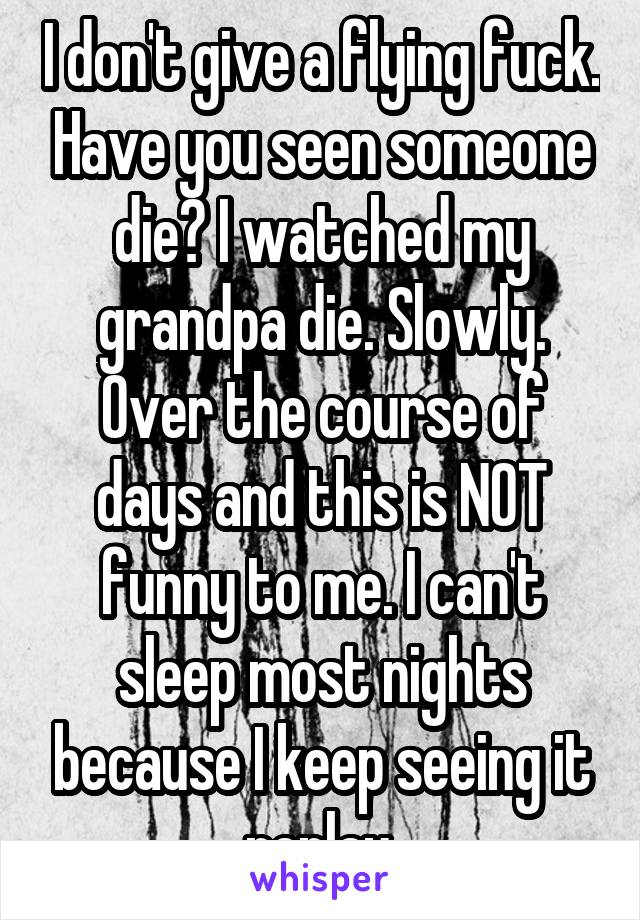 I don't give a flying fuck. Have you seen someone die? I watched my grandpa die. Slowly. Over the course of days and this is NOT funny to me. I can't sleep most nights because I keep seeing it replay.