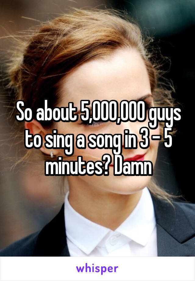 So about 5,000,000 guys to sing a song in 3 - 5 minutes? Damn