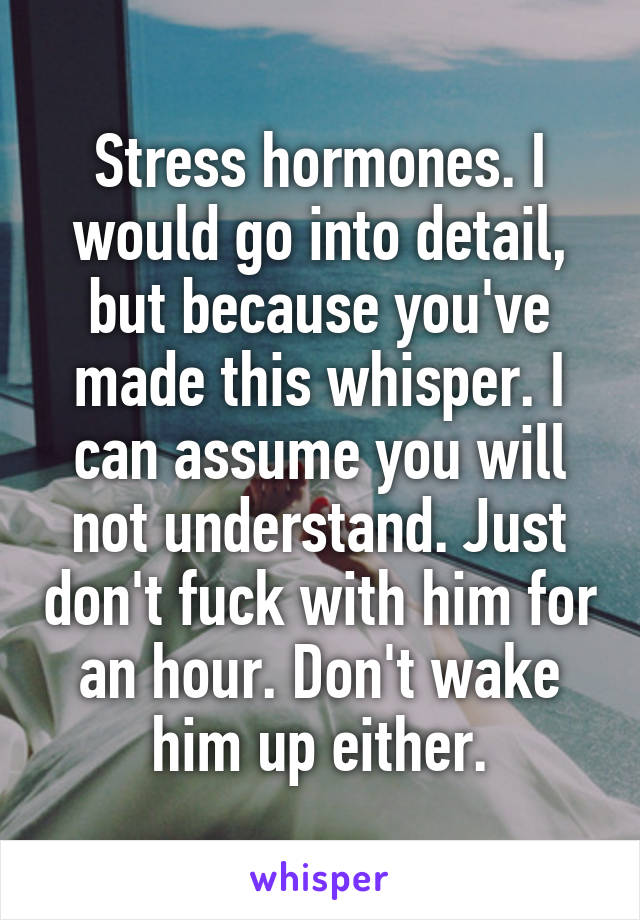 Stress hormones. I would go into detail, but because you've made this whisper. I can assume you will not understand. Just don't fuck with him for an hour. Don't wake him up either.