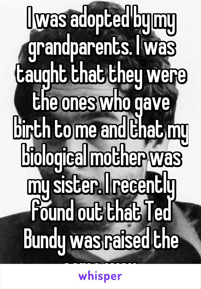 I was adopted by my grandparents. I was taught that they were the ones who gave birth to me and that my biological mother was my sister. I recently found out that Ted Bundy was raised the same way 