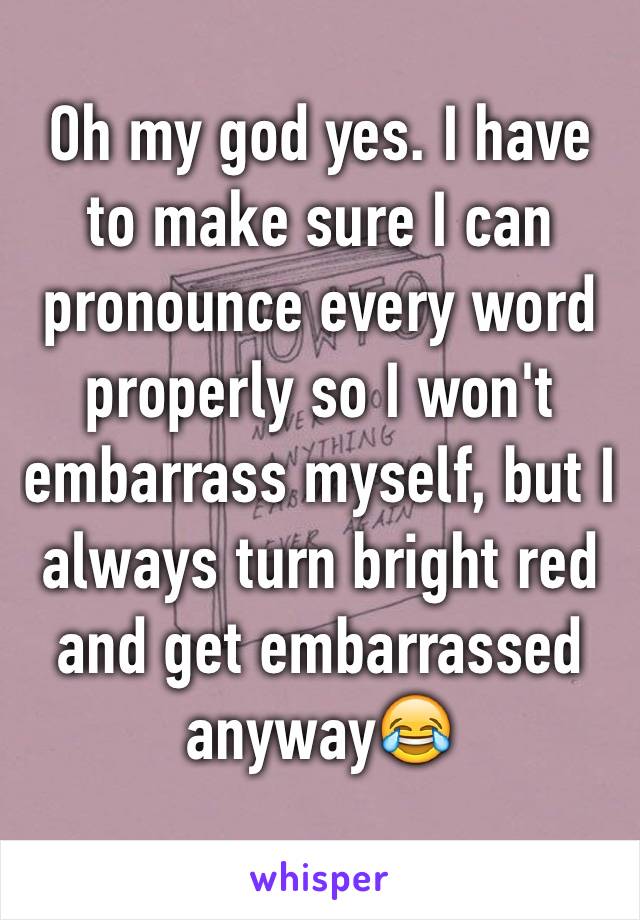 Oh my god yes. I have to make sure I can pronounce every word properly so I won't embarrass myself, but I always turn bright red and get embarrassed anyway😂 