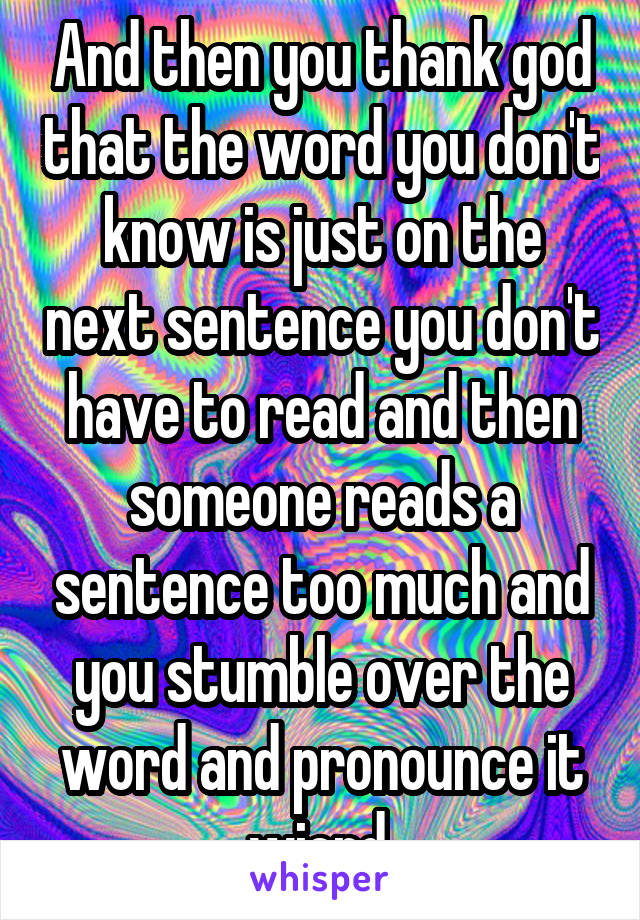 And then you thank god that the word you don't know is just on the next sentence you don't have to read and then someone reads a sentence too much and you stumble over the word and pronounce it wierd.