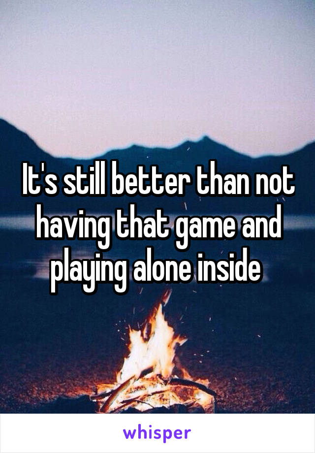 It's still better than not having that game and playing alone inside 