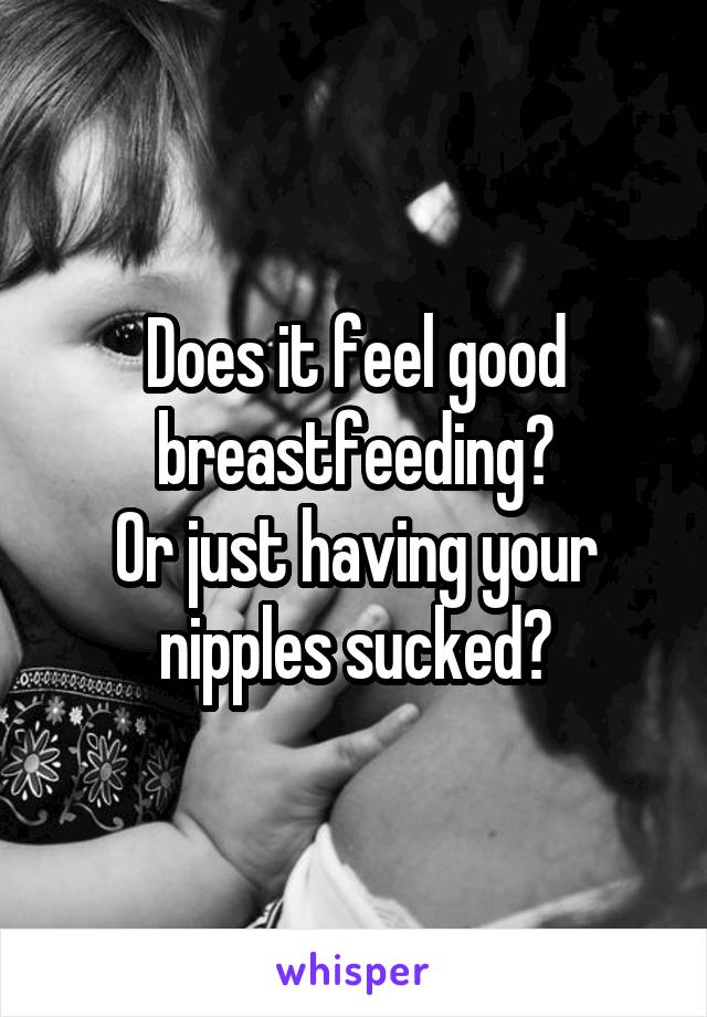 Does it feel good breastfeeding?
Or just having your nipples sucked?