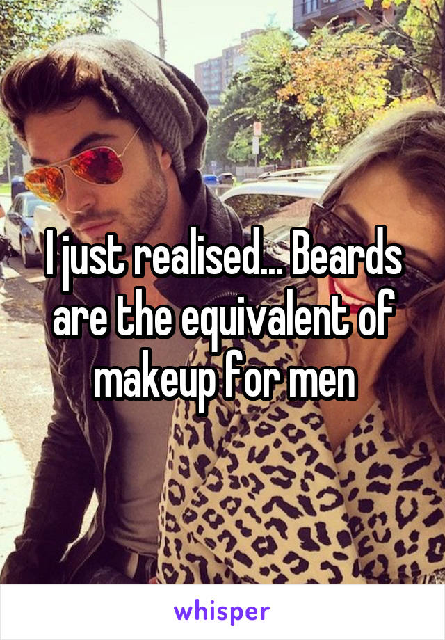 I just realised... Beards are the equivalent of makeup for men