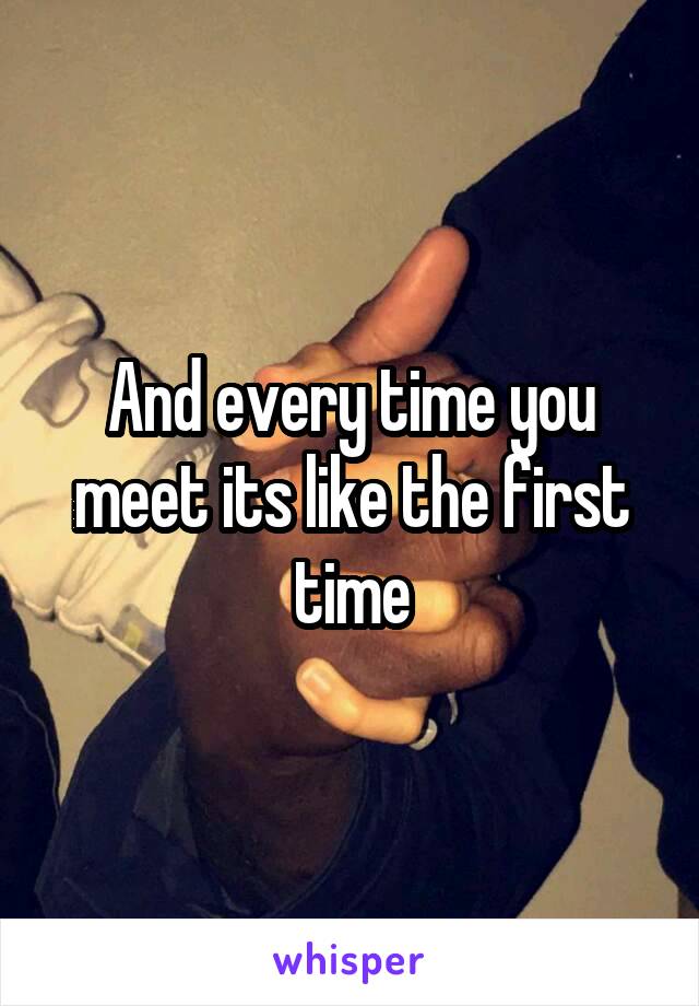 And every time you meet its like the first time