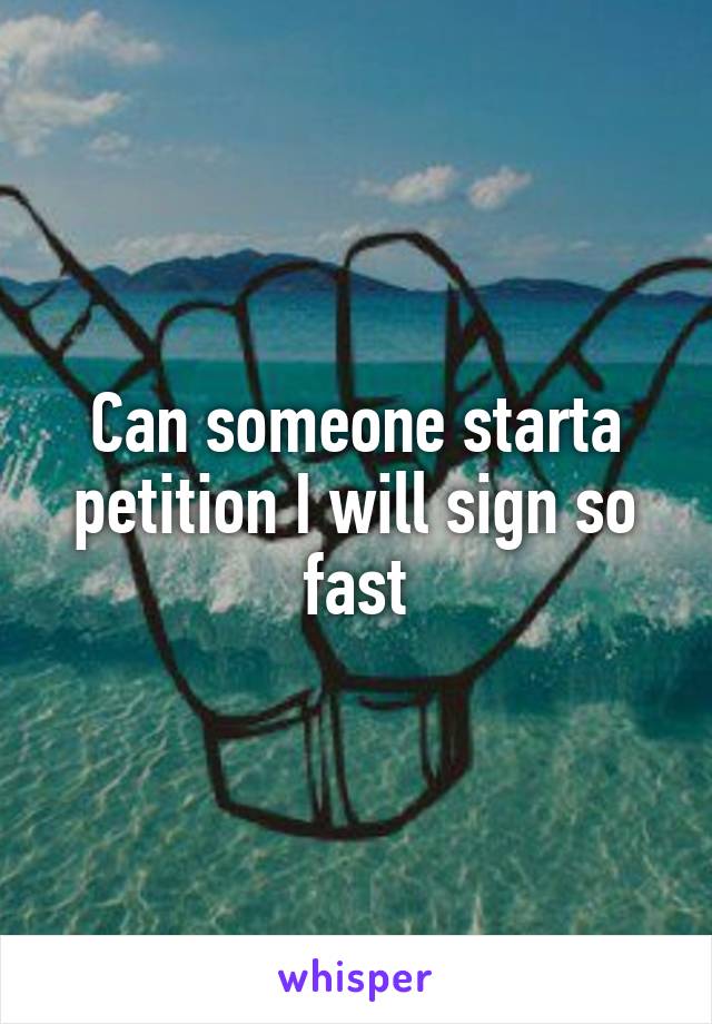 Can someone starta petition I will sign so fast