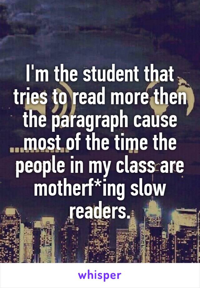I'm the student that tries to read more then the paragraph cause most of the time the people in my class are motherf*ing slow readers.