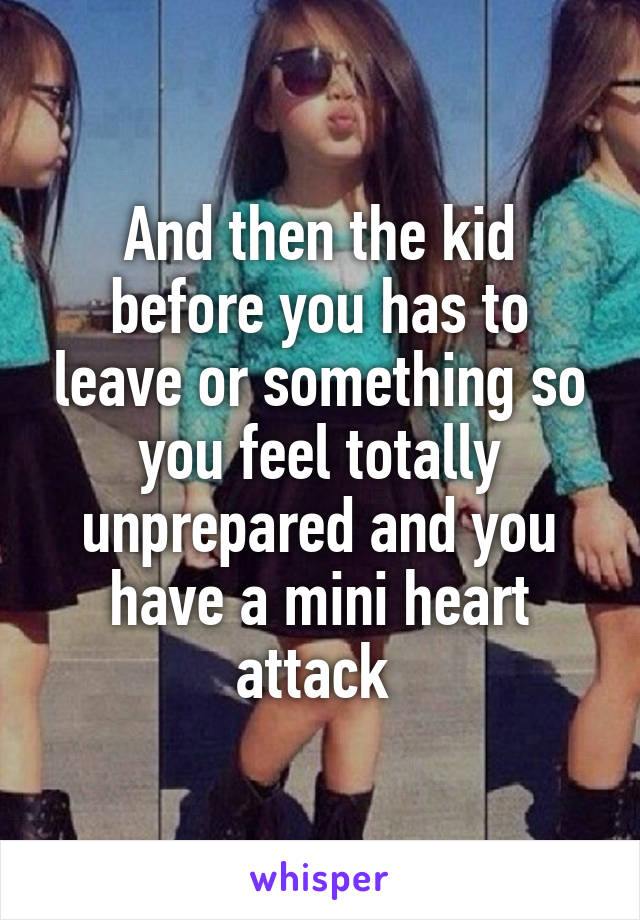 And then the kid before you has to leave or something so you feel totally unprepared and you have a mini heart attack 