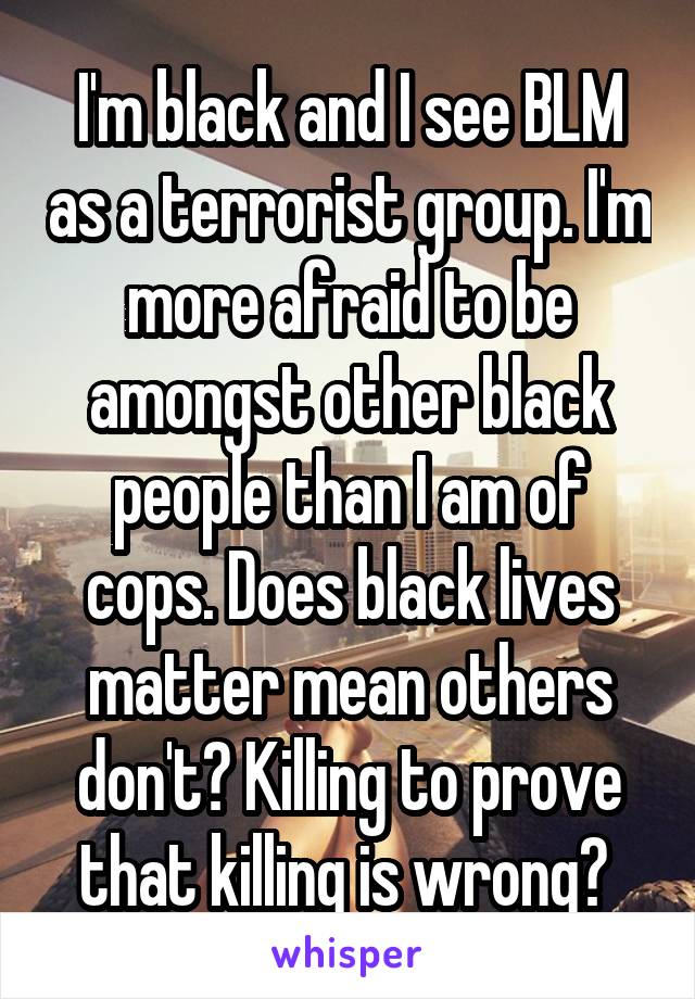 I'm black and I see BLM as a terrorist group. I'm more afraid to be amongst other black people than I am of cops. Does black lives matter mean others don't? Killing to prove that killing is wrong? 
