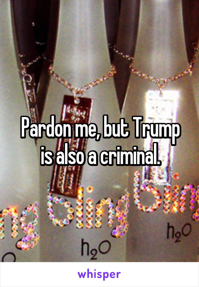 Pardon me, but Trump is also a criminal.