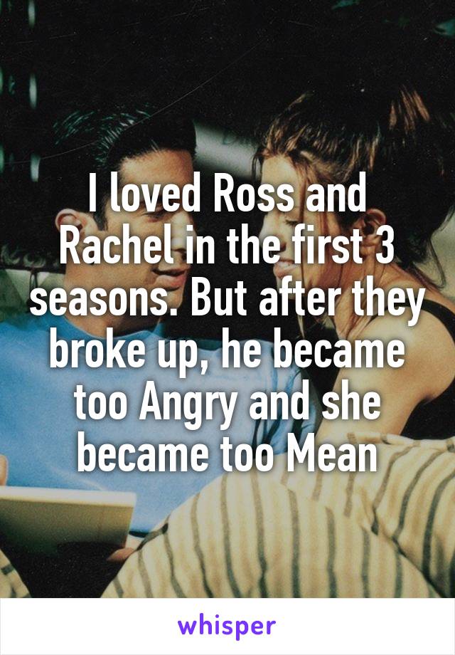 I loved Ross and Rachel in the first 3 seasons. But after they broke up, he became too Angry and she became too Mean