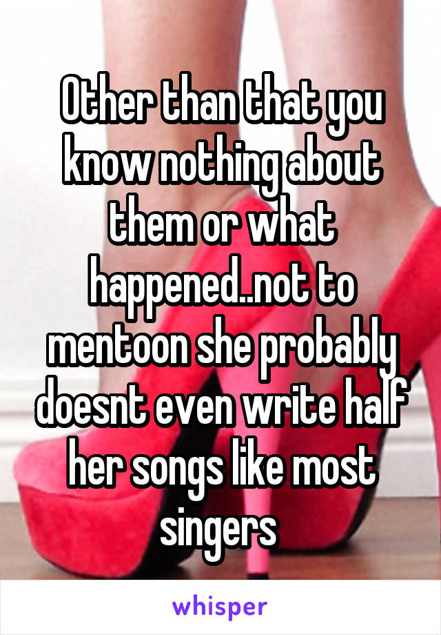 Other than that you know nothing about them or what happened..not to mentoon she probably doesnt even write half her songs like most singers 