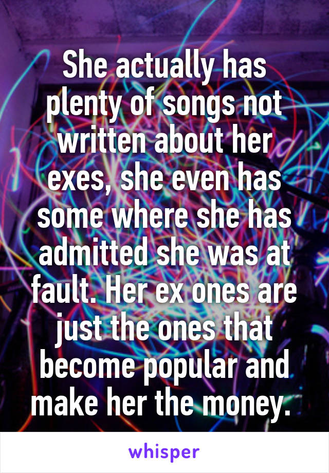 She actually has plenty of songs not written about her exes, she even has some where she has admitted she was at fault. Her ex ones are just the ones that become popular and make her the money. 