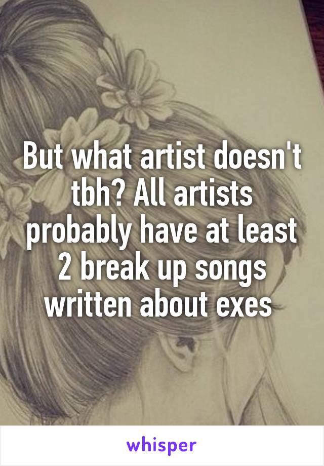 But what artist doesn't tbh? All artists probably have at least 2 break up songs written about exes 
