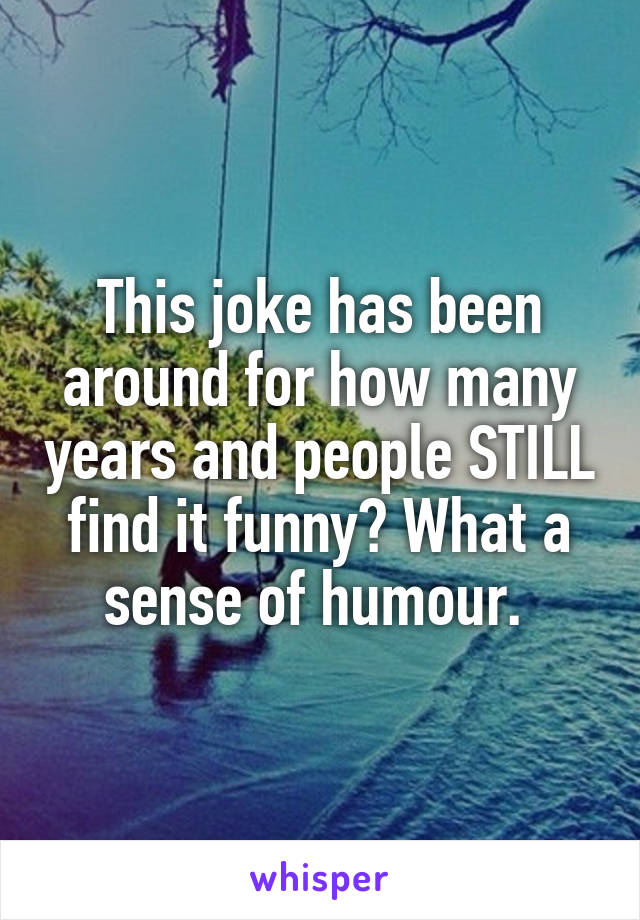 This joke has been around for how many years and people STILL find it funny? What a sense of humour. 