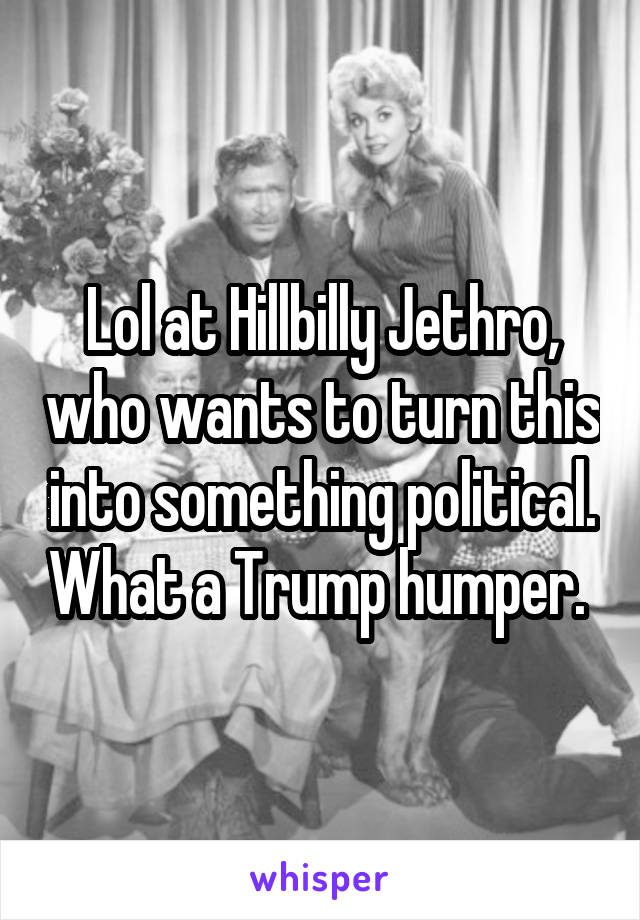 Lol at Hillbilly Jethro, who wants to turn this into something political. What a Trump humper. 