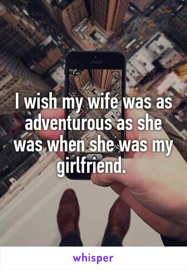 I wish my wife was as adventurous as she was when she was my girlfriend. 