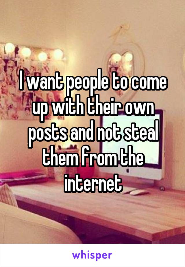 I want people to come up with their own posts and not steal them from the internet
