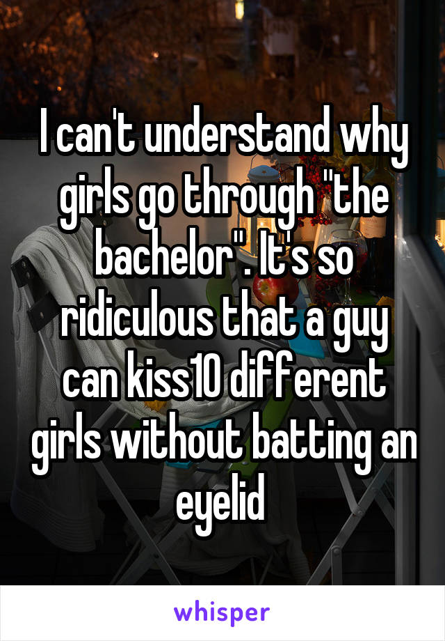 I can't understand why girls go through "the bachelor". It's so ridiculous that a guy can kiss10 different girls without batting an eyelid 