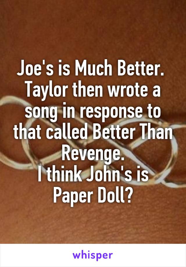 Joe's is Much Better. 
Taylor then wrote a song in response to that called Better Than Revenge.
I think John's is Paper Doll?