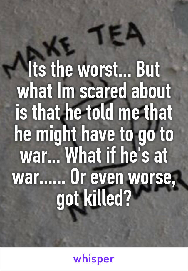 Its the worst... But what Im scared about is that he told me that he might have to go to war... What if he's at war...... Or even worse, got killed?