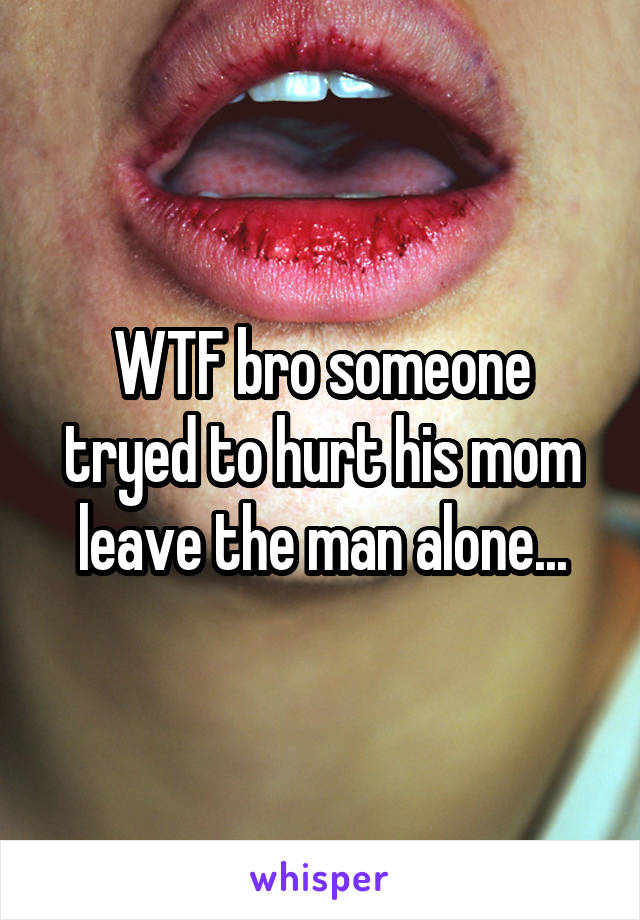 WTF bro someone tryed to hurt his mom leave the man alone...
