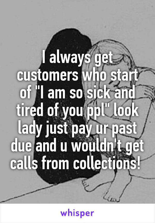 I always get customers who start of "I am so sick and tired of you ppl" look lady just pay ur past due and u wouldn't get calls from collections! 