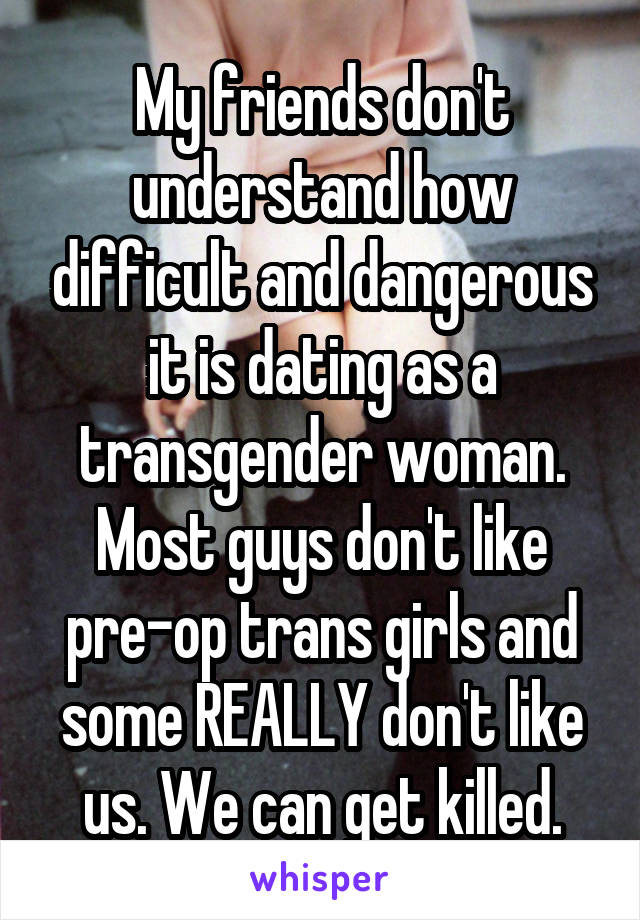 My friends don't understand how difficult and dangerous it is dating as a transgender woman. Most guys don't like pre-op trans girls and some REALLY don't like us. We can get killed.