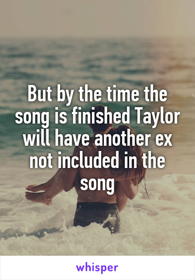 But by the time the song is finished Taylor will have another ex not included in the song