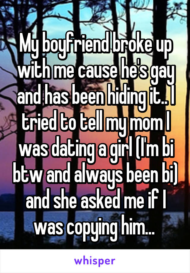 My boyfriend broke up with me cause he's gay and has been hiding it.. I tried to tell my mom I was dating a girl (I'm bi btw and always been bi) and she asked me if I was copying him... 